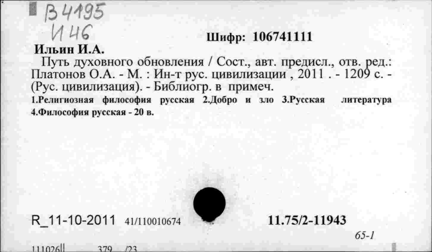 ﻿■ /3 ЧЮ5
иис	Шифр: 106741111
Ильин И.А.
Путь духовного обновления / Сост., авт. предисл., отв. ред.: Платонов О.А. - М. : Ин-т рус. цивилизации , 2011 . - 1209 с. -(Рус. цивилизация). - Библиогр. в примем.
1.Религиозная философия русская 2.Добро и зло З.Русская литература Д.Философия русская - 20 в.
И_11-1 0-2011 41/110010674
11.75/2-11943
65-1
111 (ШI
И<)___/2Т